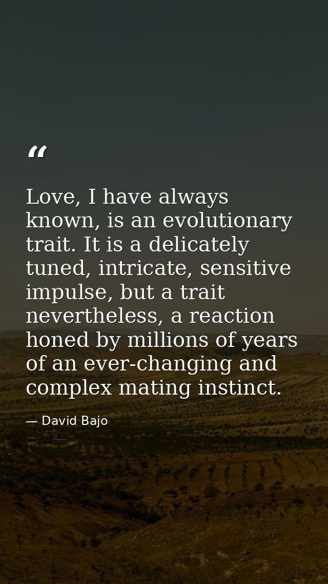 Love, I have always known, is an evolutionary trait. It is a delicately tuned, intricate, sensitive impulse, but a trait — David Bajo