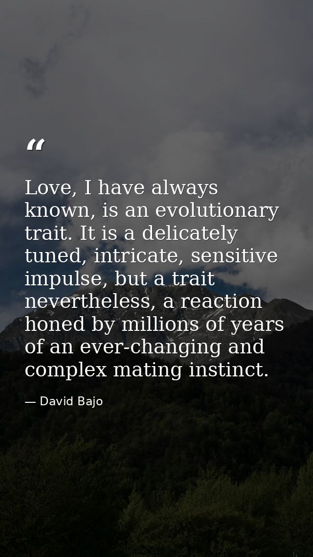Love, I have always known, is an evolutionary trait. It is a delicately tuned, intricate, sensitive impulse, but a trait — David Bajo