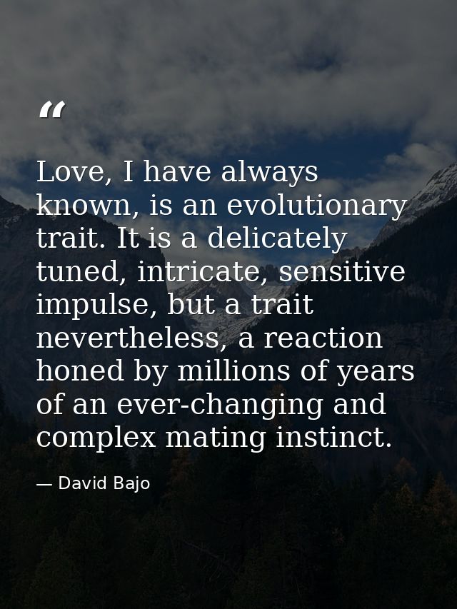 Love, I have always known, is an evolutionary trait. It is a delicately tuned, intricate, sensitive impulse, but a trait — David Bajo