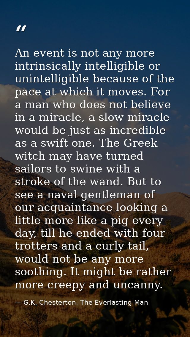 An event is not any more intrinsically intelligible or unintelligible because of the pace at which it moves. For a man w — G.K. Chesterton, The Everlasting Man