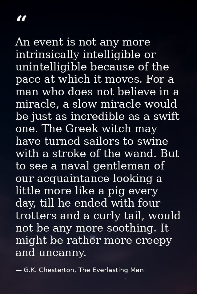 An event is not any more intrinsically intelligible or unintelligible because of the pace at which it moves. For a man w — G.K. Chesterton, The Everlasting Man
