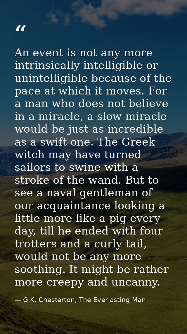 An event is not any more intrinsically intelligible or unintelligible because of the pace at which it moves. For a man w — G.K. Chesterton, The Everlasting Man
