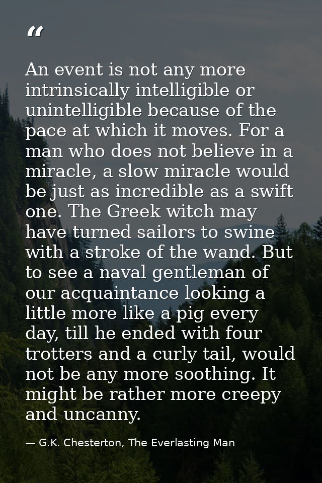 An event is not any more intrinsically intelligible or unintelligible because of the pace at which it moves. For a man w — G.K. Chesterton, The Everlasting Man