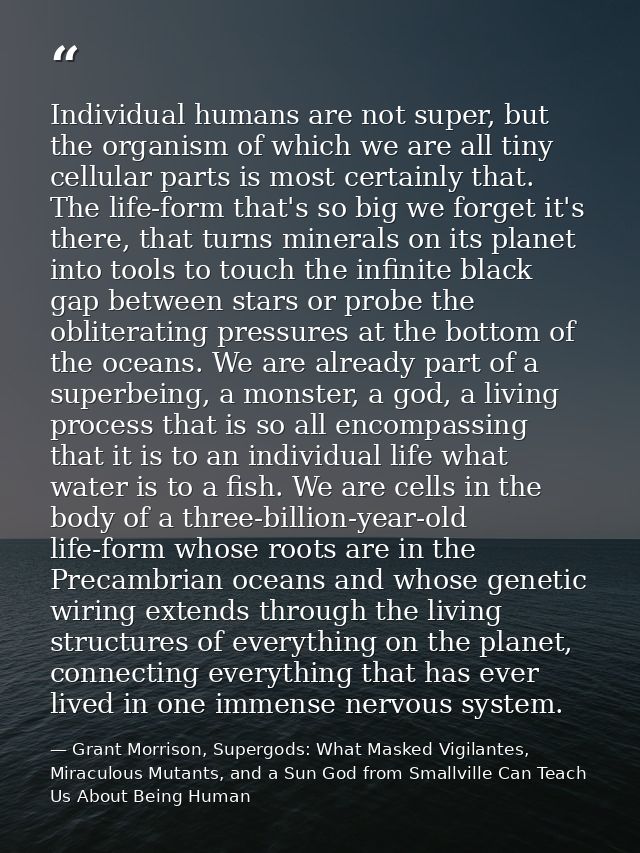 Individual humans are not super, but the organism of which we are all tiny cellular parts is most certainly that. The li — Grant Morrison, Supergods: What Masked Vigilantes, Miraculous Mutants, and a Sun God from Smallville Can Teach Us About Being Human