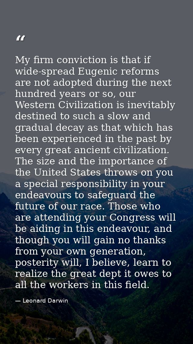 My firm conviction is that if wide-spread Eugenic reforms are not adopted during the next hundred years or so, our Weste — Leonard Darwin