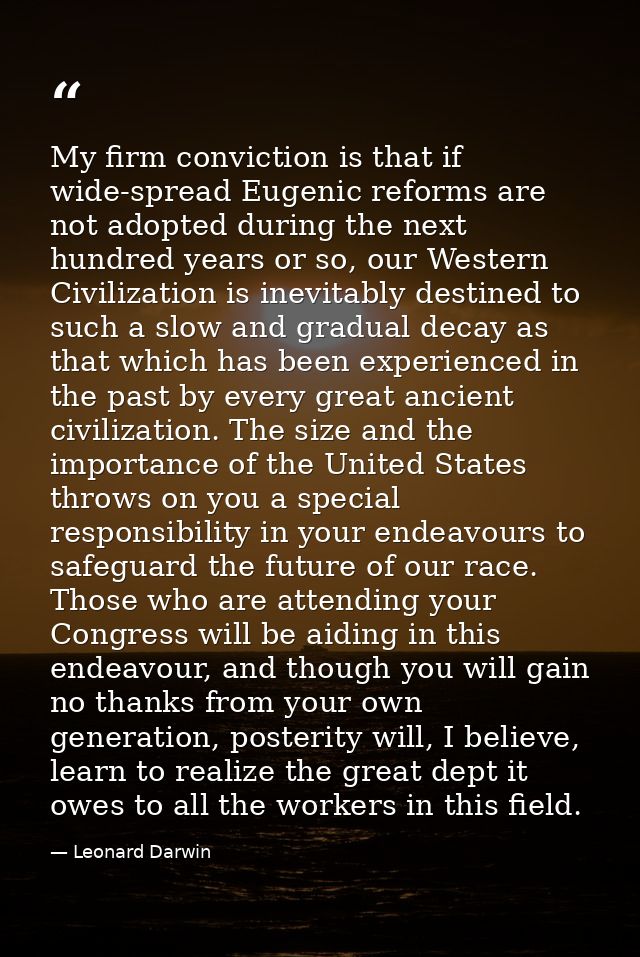My firm conviction is that if wide-spread Eugenic reforms are not adopted during the next hundred years or so, our Weste — Leonard Darwin