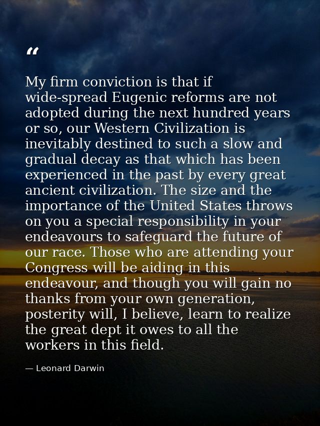 My firm conviction is that if wide-spread Eugenic reforms are not adopted during the next hundred years or so, our Weste — Leonard Darwin