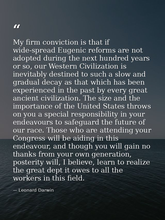 My firm conviction is that if wide-spread Eugenic reforms are not adopted during the next hundred years or so, our Weste — Leonard Darwin