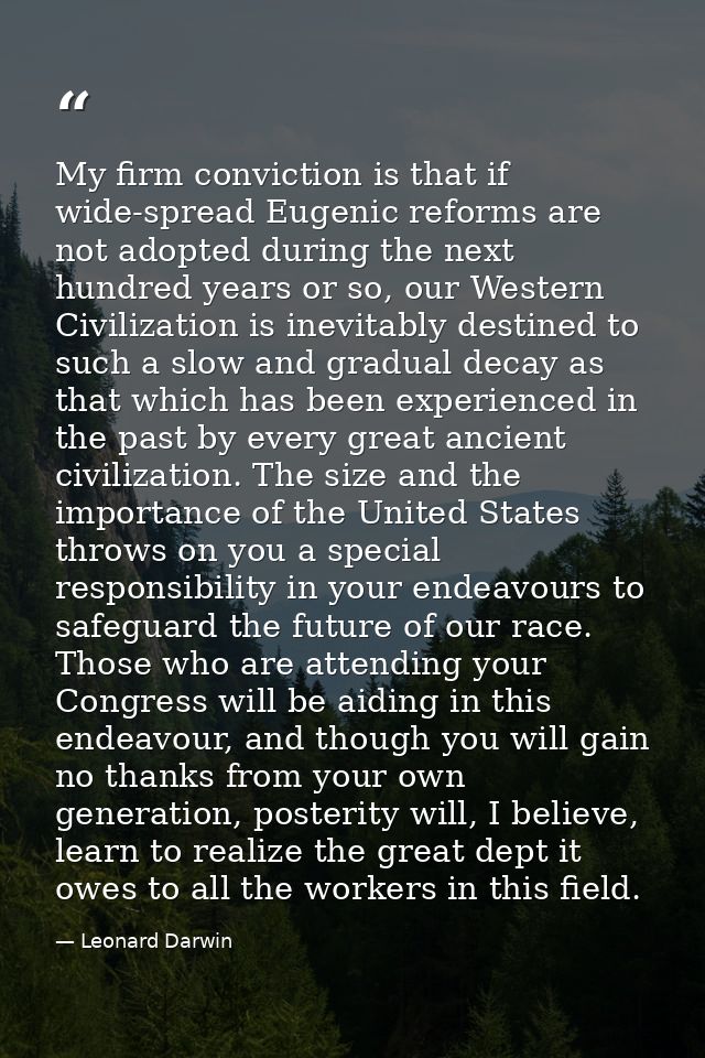 My firm conviction is that if wide-spread Eugenic reforms are not adopted during the next hundred years or so, our Weste — Leonard Darwin