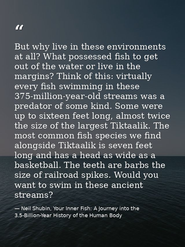 But why live in these environments at all? What possessed fish to get out of the water or live in the margins? Think of  — Neil Shubin, Your Inner Fish: A Journey into the 3.5-Billion-Year History of the Human Body