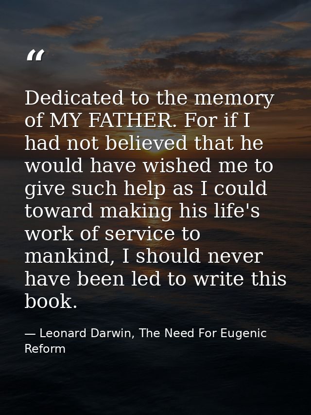 Dedicated to the memory of MY FATHER. For if I had not believed that he would have wished me to give such help as I coul — Leonard Darwin, The Need For Eugenic Reform