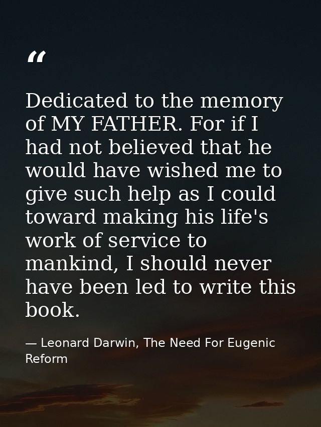 Dedicated to the memory of MY FATHER. For if I had not believed that he would have wished me to give such help as I coul — Leonard Darwin, The Need For Eugenic Reform