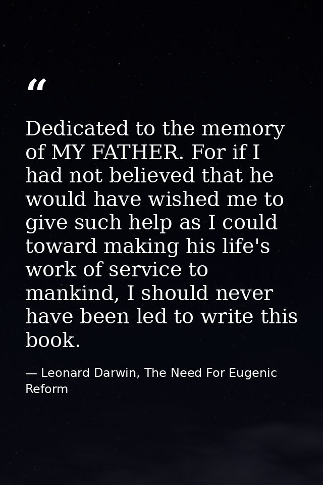 Dedicated to the memory of MY FATHER. For if I had not believed that he would have wished me to give such help as I coul — Leonard Darwin, The Need For Eugenic Reform