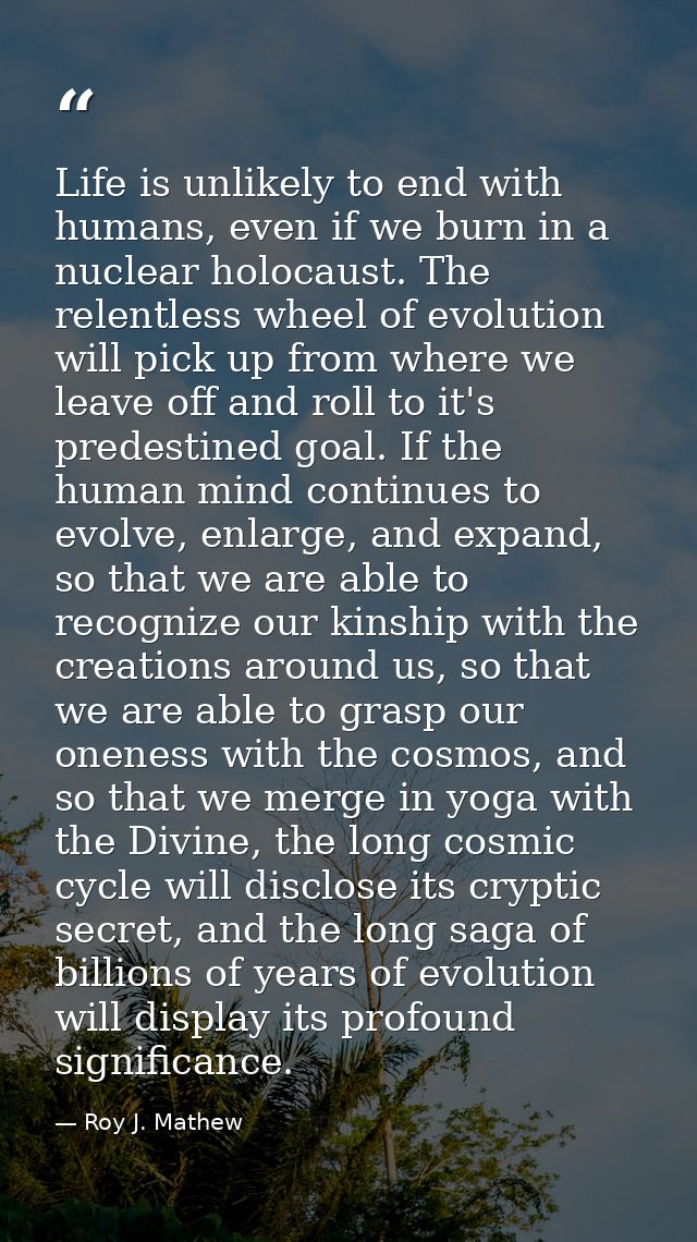 Life is unlikely to end with humans, even if we burn in a nuclear holocaust. The relentless wheel of evolution will pick — Roy J. Mathew