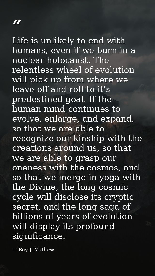 Life is unlikely to end with humans, even if we burn in a nuclear holocaust. The relentless wheel of evolution will pick — Roy J. Mathew