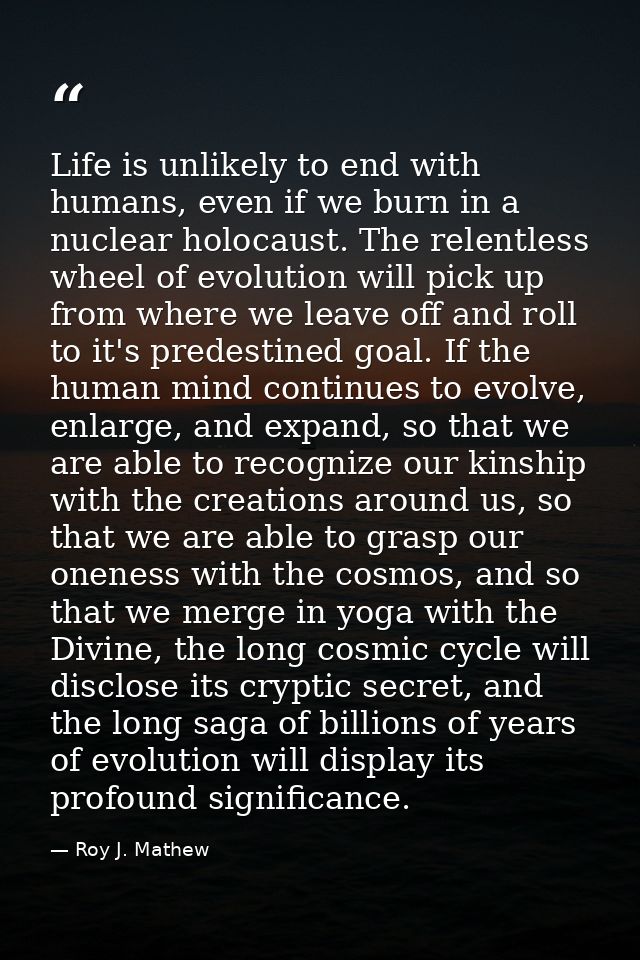 Life is unlikely to end with humans, even if we burn in a nuclear holocaust. The relentless wheel of evolution will pick — Roy J. Mathew