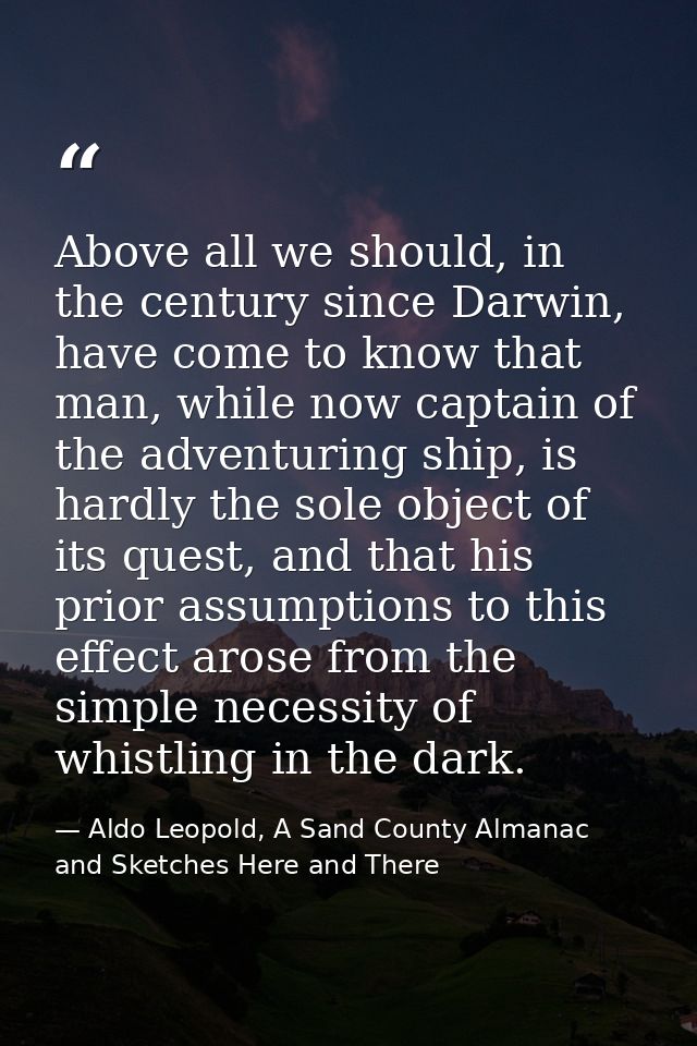 Above all we should, in the century since Darwin, have come to know that man, while now captain of the adventuring ship, — Aldo Leopold, A Sand County Almanac and Sketches Here and There
