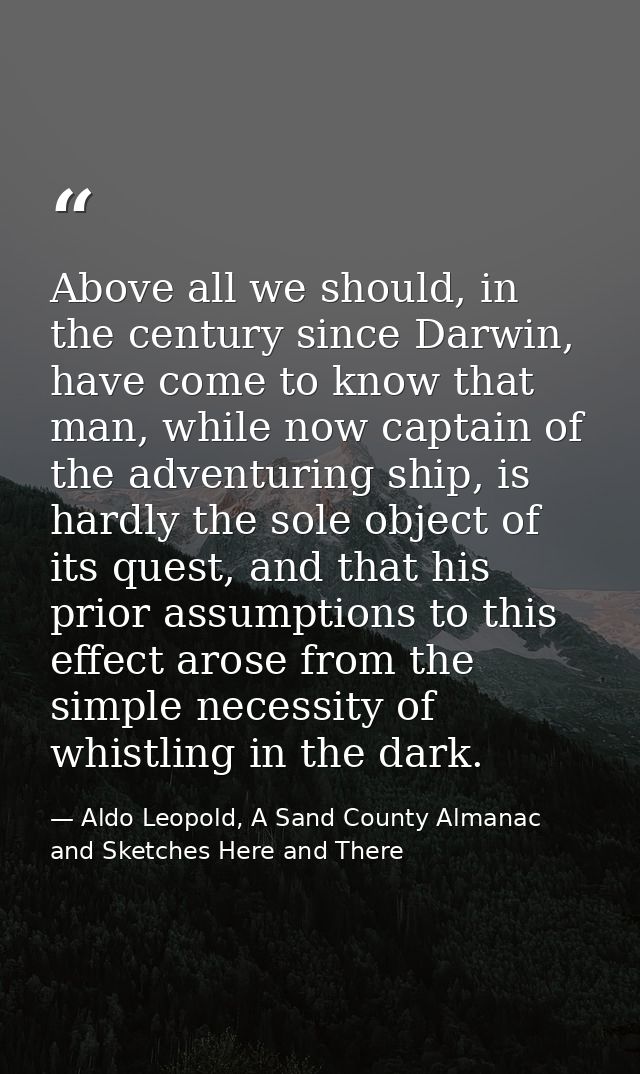 Above all we should, in the century since Darwin, have come to know that man, while now captain of the adventuring ship, — Aldo Leopold, A Sand County Almanac and Sketches Here and There