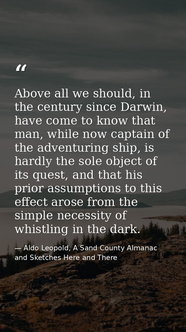Above all we should, in the century since Darwin, have come to know that man, while now captain of the adventuring ship, — Aldo Leopold, A Sand County Almanac and Sketches Here and There