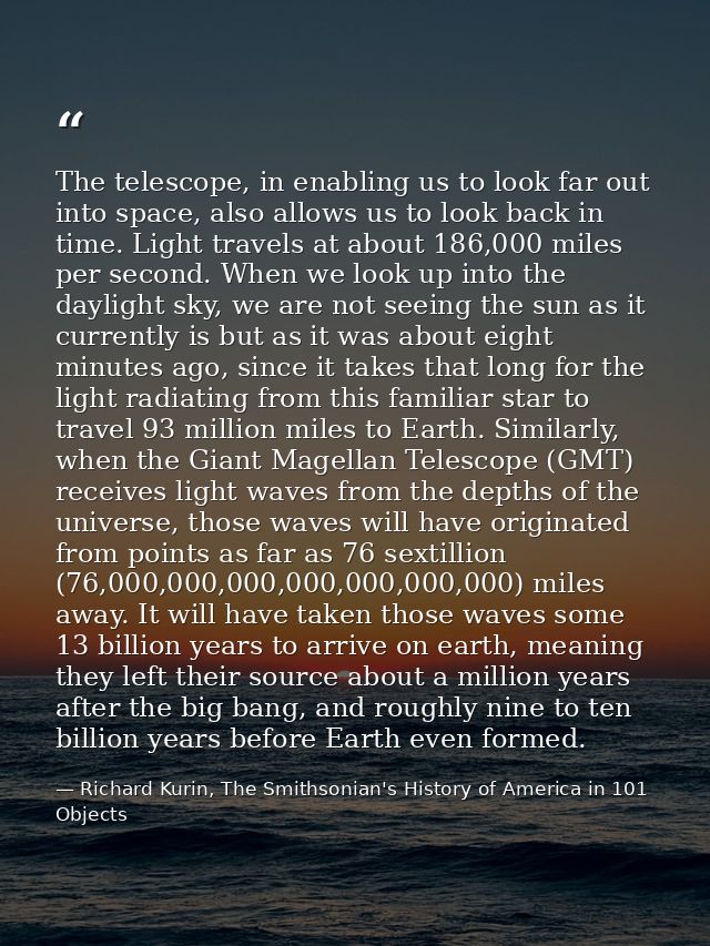 The telescope, in enabling us to look far out into space, also allows us to look back in time. Light travels at about 18 — Richard Kurin, The Smithsonian's History of America in 101 Objects