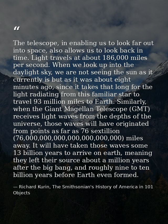 The telescope, in enabling us to look far out into space, also allows us to look back in time. Light travels at about 18 — Richard Kurin, The Smithsonian's History of America in 101 Objects