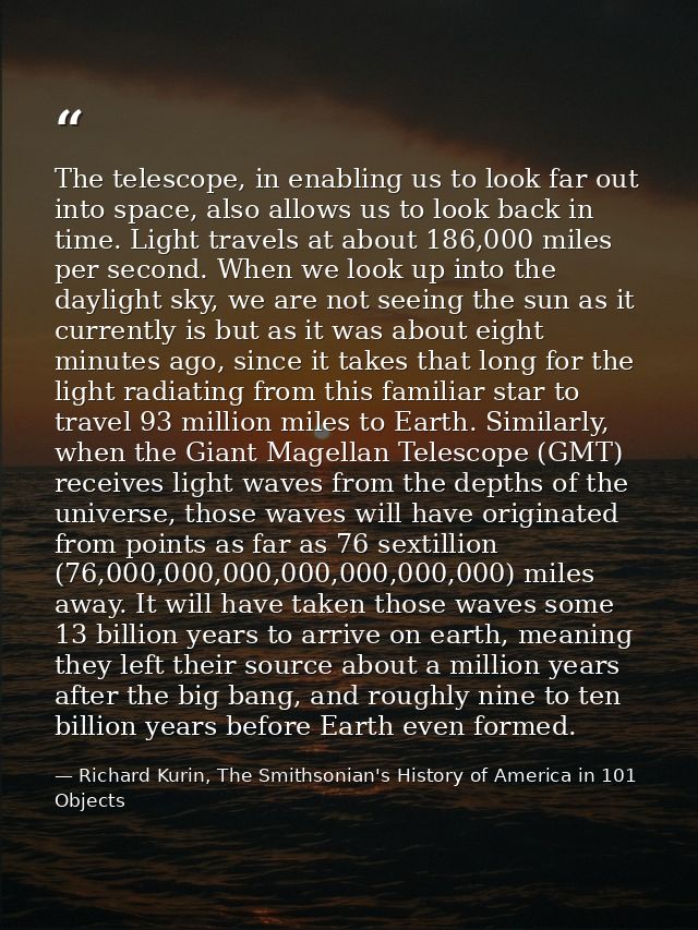 The telescope, in enabling us to look far out into space, also allows us to look back in time. Light travels at about 18 — Richard Kurin, The Smithsonian's History of America in 101 Objects