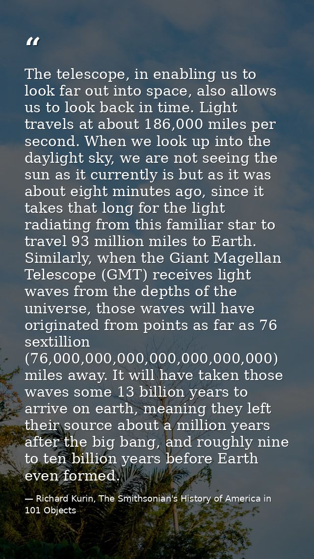 The telescope, in enabling us to look far out into space, also allows us to look back in time. Light travels at about 18 — Richard Kurin, The Smithsonian's History of America in 101 Objects