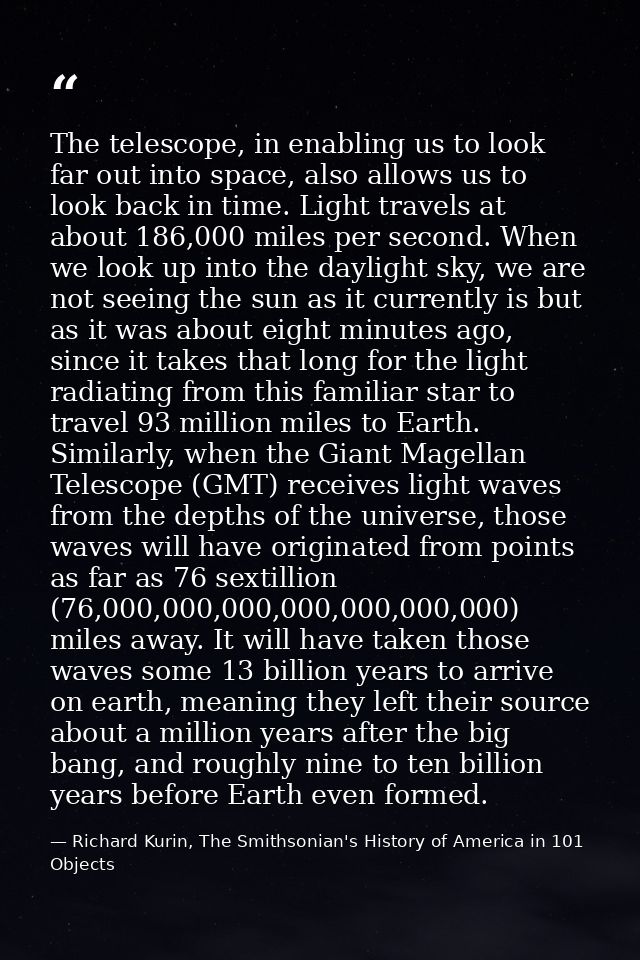 The telescope, in enabling us to look far out into space, also allows us to look back in time. Light travels at about 18 — Richard Kurin, The Smithsonian's History of America in 101 Objects