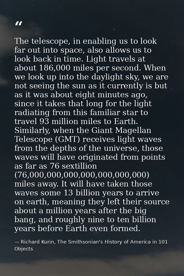 The telescope, in enabling us to look far out into space, also allows us to look back in time. Light travels at about 18 — Richard Kurin, The Smithsonian's History of America in 101 Objects