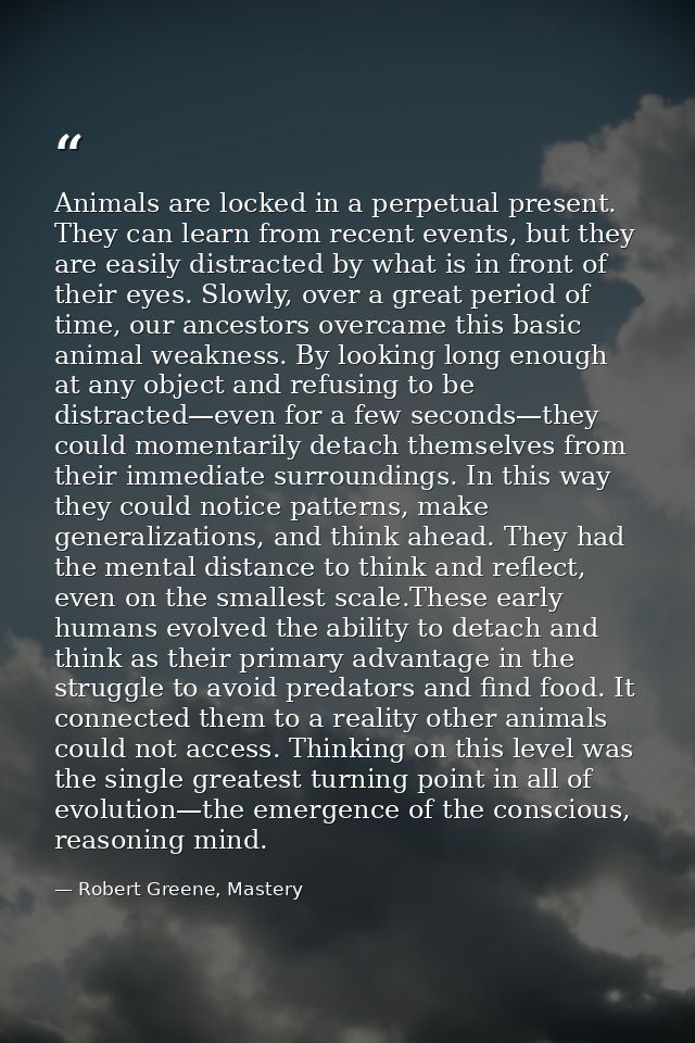 Animals are locked in a perpetual present. They can learn from recent events, but they are easily distracted by what is  — Robert Greene, Mastery