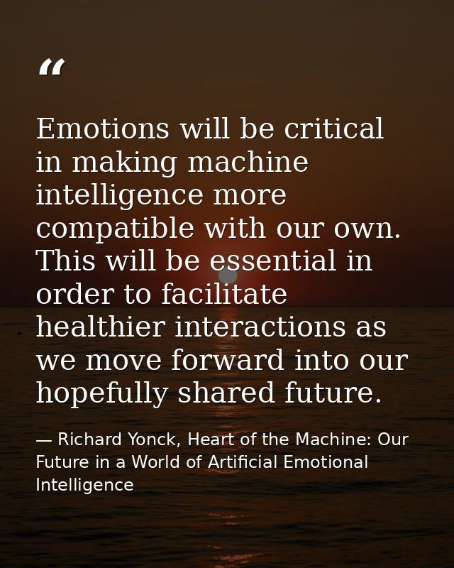 Emotions will be critical in making machine intelligence more compatible with our own. This will be essential in order t — Richard Yonck, Heart of the Machine: Our Future in a World of Artificial Emotional Intelligence