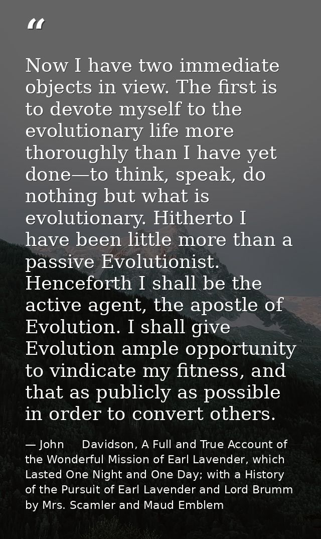 Now I have two immediate objects in view. The first is to devote myself to the evolutionary life more thoroughly than I  — John     Davidson, A Full and True Account of the Wonderful Mission of Earl Lavender, which Lasted One Night and One Day; with a History of the Pursuit of Earl Lavender and Lord Brumm by Mrs. Scamler and Maud Emblem