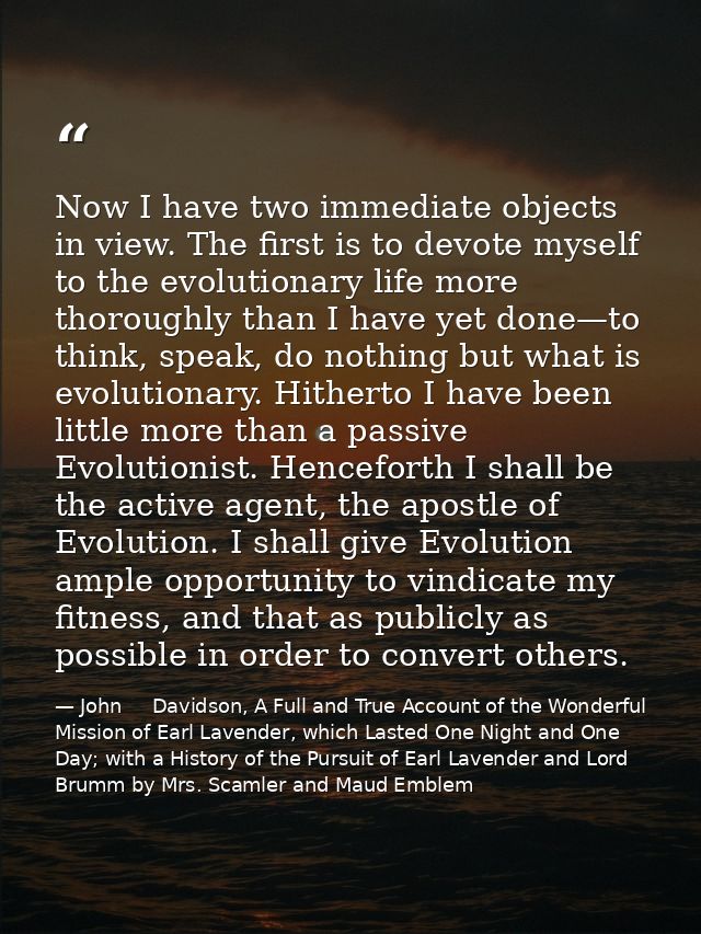 Now I have two immediate objects in view. The first is to devote myself to the evolutionary life more thoroughly than I  — John     Davidson, A Full and True Account of the Wonderful Mission of Earl Lavender, which Lasted One Night and One Day; with a History of the Pursuit of Earl Lavender and Lord Brumm by Mrs. Scamler and Maud Emblem