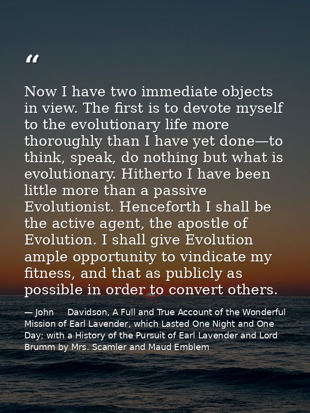 Now I have two immediate objects in view. The first is to devote myself to the evolutionary life more thoroughly than I  — John     Davidson, A Full and True Account of the Wonderful Mission of Earl Lavender, which Lasted One Night and One Day; with a History of the Pursuit of Earl Lavender and Lord Brumm by Mrs. Scamler and Maud Emblem