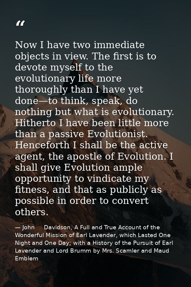 Now I have two immediate objects in view. The first is to devote myself to the evolutionary life more thoroughly than I  — John     Davidson, A Full and True Account of the Wonderful Mission of Earl Lavender, which Lasted One Night and One Day; with a History of the Pursuit of Earl Lavender and Lord Brumm by Mrs. Scamler and Maud Emblem
