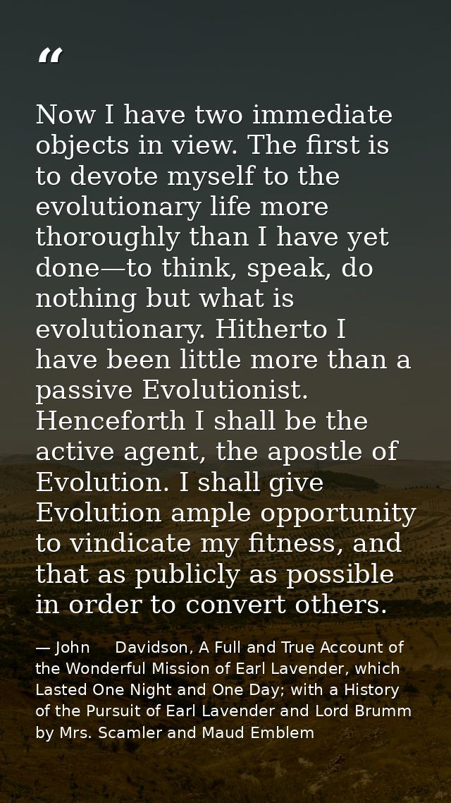 Now I have two immediate objects in view. The first is to devote myself to the evolutionary life more thoroughly than I  — John     Davidson, A Full and True Account of the Wonderful Mission of Earl Lavender, which Lasted One Night and One Day; with a History of the Pursuit of Earl Lavender and Lord Brumm by Mrs. Scamler and Maud Emblem