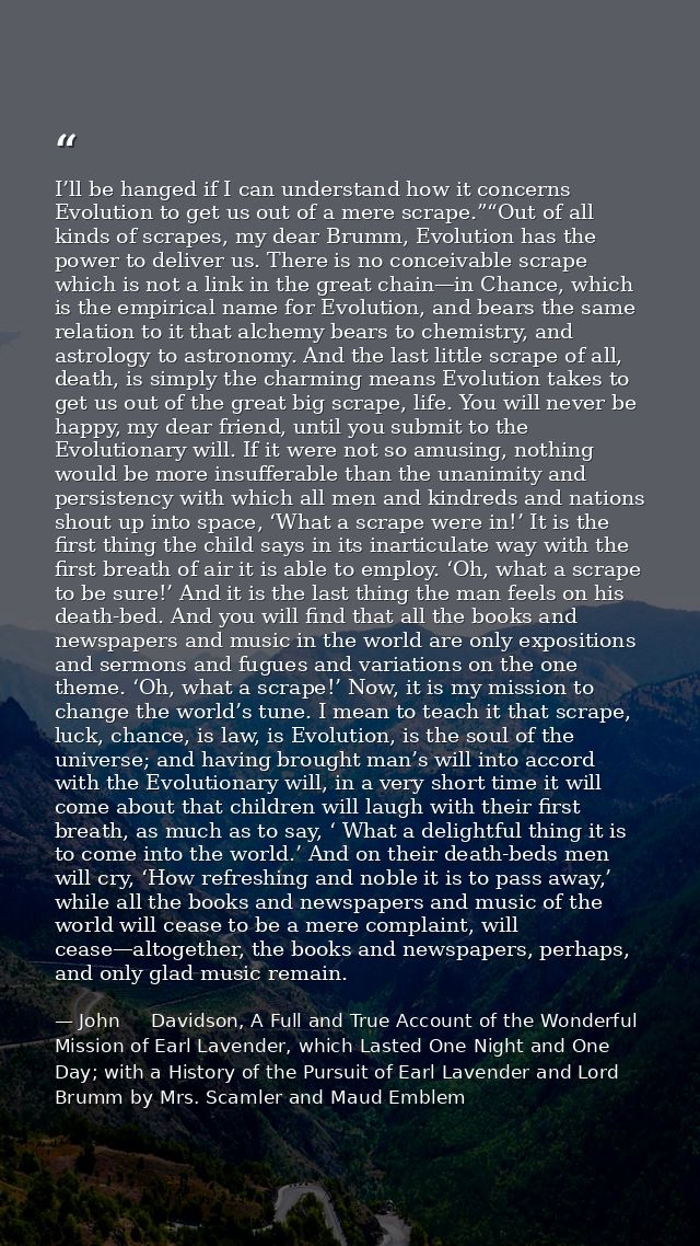 I’ll be hanged if I can understand how it concerns Evolution to get us out of a mere scrape.”“Out of all kinds of scrape — John     Davidson, A Full and True Account of the Wonderful Mission of Earl Lavender, which Lasted One Night and One Day; with a History of the Pursuit of Earl Lavender and Lord Brumm by Mrs. Scamler and Maud Emblem