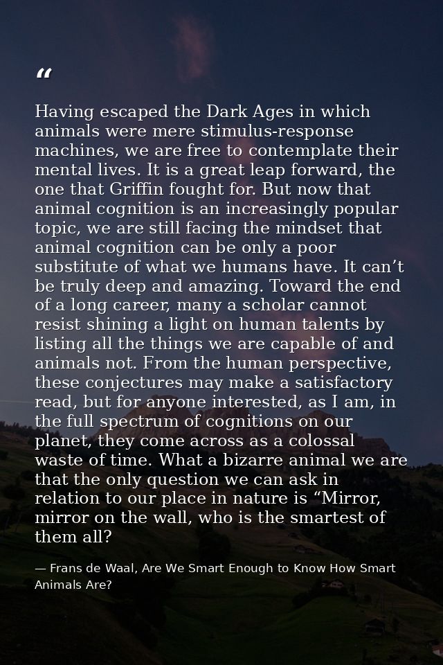 Having escaped the Dark Ages in which animals were mere stimulus-response machines, we are free to contemplate their men — Frans de Waal, Are We Smart Enough to Know How Smart Animals Are?