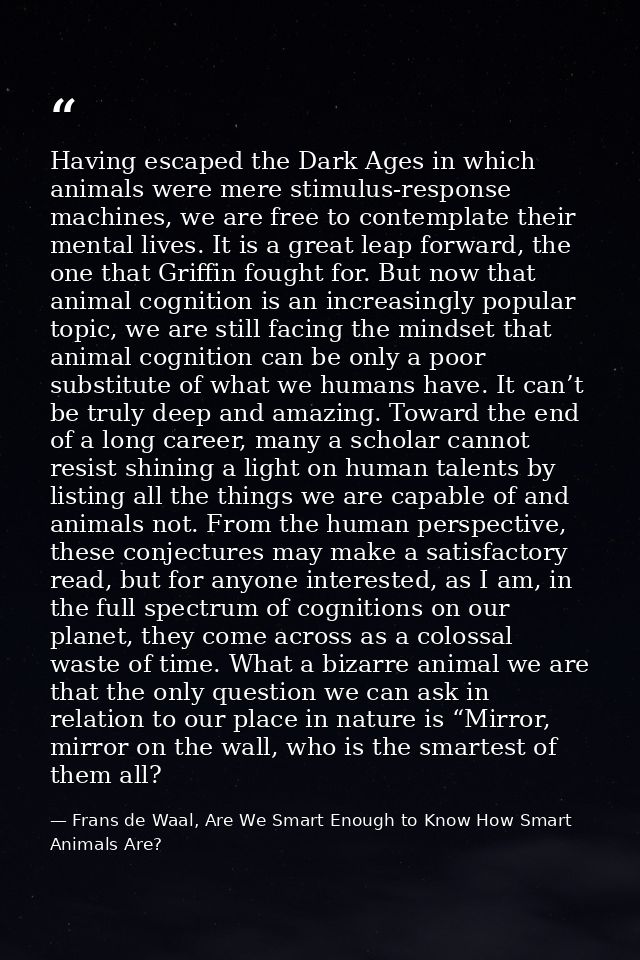 Having escaped the Dark Ages in which animals were mere stimulus-response machines, we are free to contemplate their men — Frans de Waal, Are We Smart Enough to Know How Smart Animals Are?