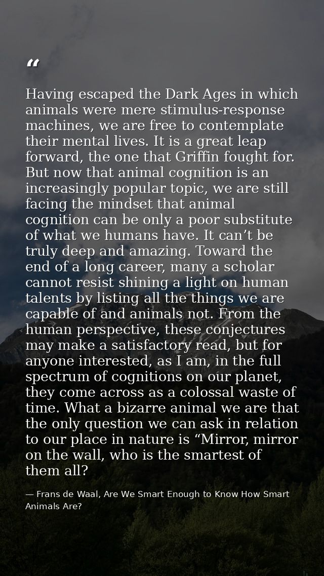 Having escaped the Dark Ages in which animals were mere stimulus-response machines, we are free to contemplate their men — Frans de Waal, Are We Smart Enough to Know How Smart Animals Are?