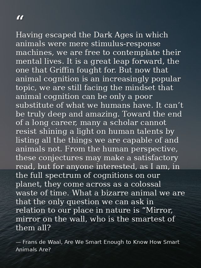 Having escaped the Dark Ages in which animals were mere stimulus-response machines, we are free to contemplate their men — Frans de Waal, Are We Smart Enough to Know How Smart Animals Are?