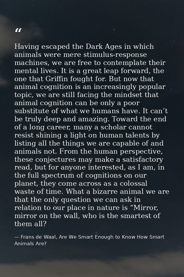 Having escaped the Dark Ages in which animals were mere stimulus-response machines, we are free to contemplate their men — Frans de Waal, Are We Smart Enough to Know How Smart Animals Are?