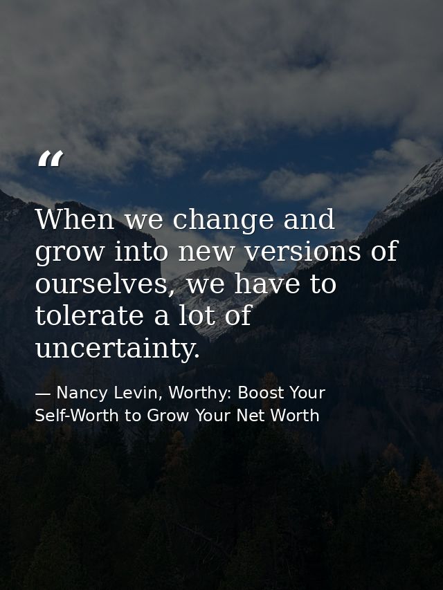 When we change and grow into new versions of ourselves, we have to tolerate a lot of uncertainty. — Nancy Levin, Worthy: Boost Your Self-Worth to Grow Your Net Worth