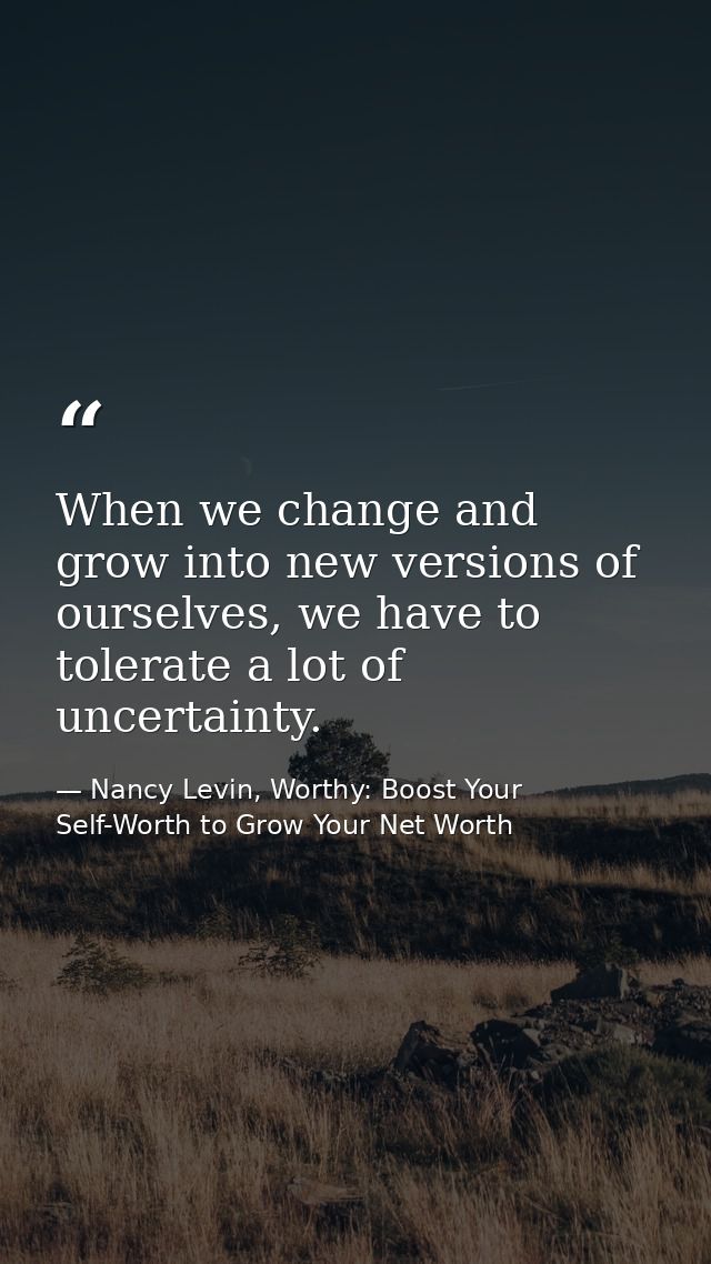 When we change and grow into new versions of ourselves, we have to tolerate a lot of uncertainty. — Nancy Levin, Worthy: Boost Your Self-Worth to Grow Your Net Worth