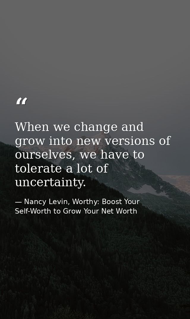 When we change and grow into new versions of ourselves, we have to tolerate a lot of uncertainty. — Nancy Levin, Worthy: Boost Your Self-Worth to Grow Your Net Worth