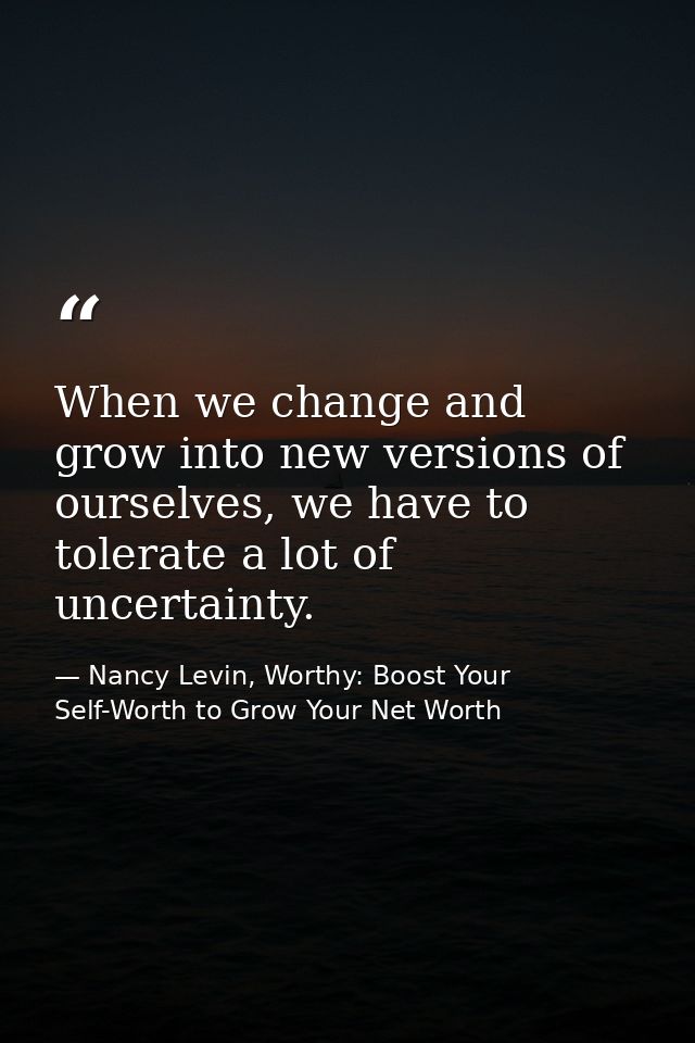 When we change and grow into new versions of ourselves, we have to tolerate a lot of uncertainty. — Nancy Levin, Worthy: Boost Your Self-Worth to Grow Your Net Worth