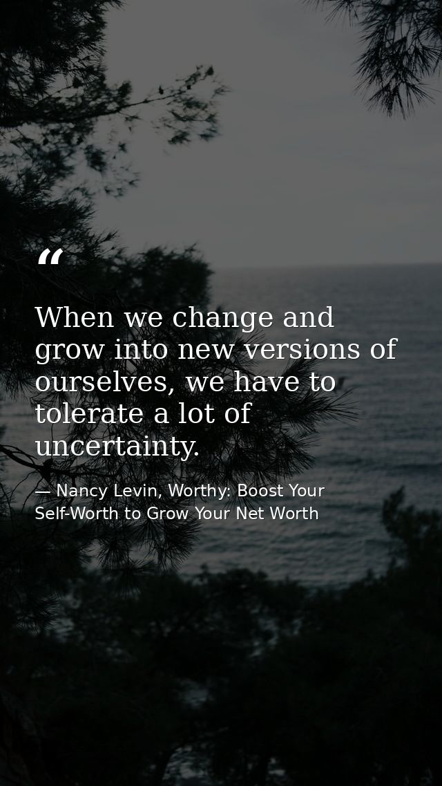 When we change and grow into new versions of ourselves, we have to tolerate a lot of uncertainty. — Nancy Levin, Worthy: Boost Your Self-Worth to Grow Your Net Worth