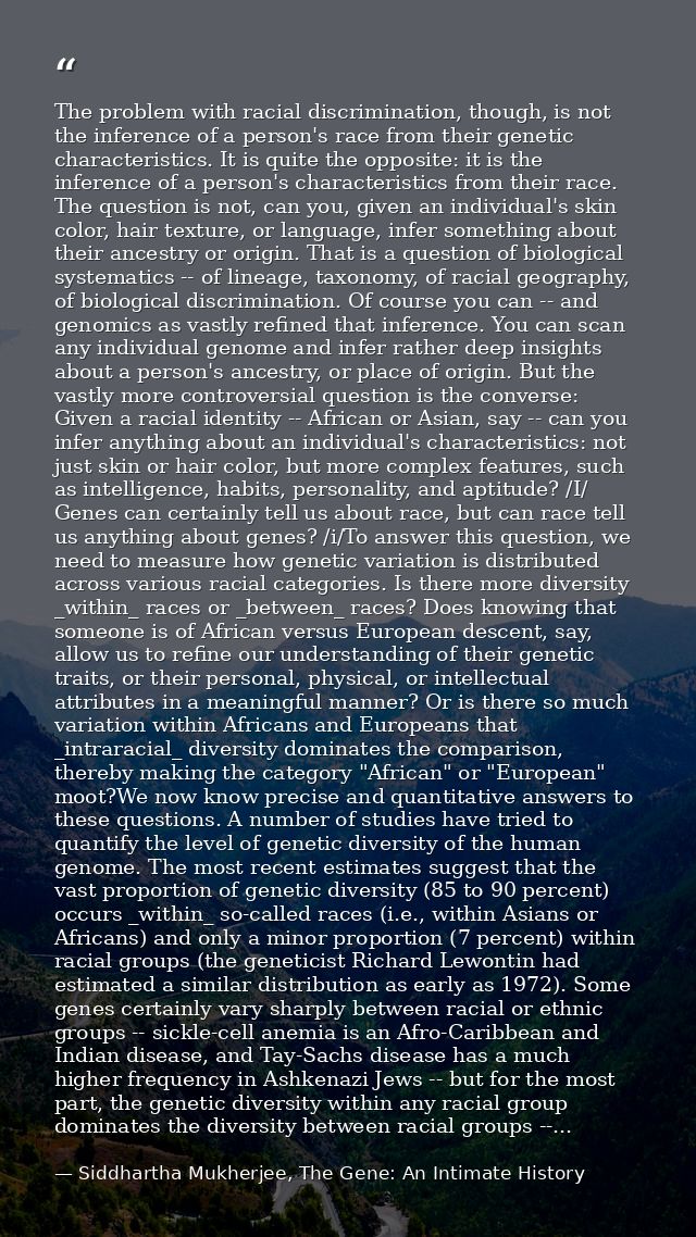 The problem with racial discrimination, though, is not the inference of a person's race from their genetic characteristi — Siddhartha Mukherjee, The Gene: An Intimate History