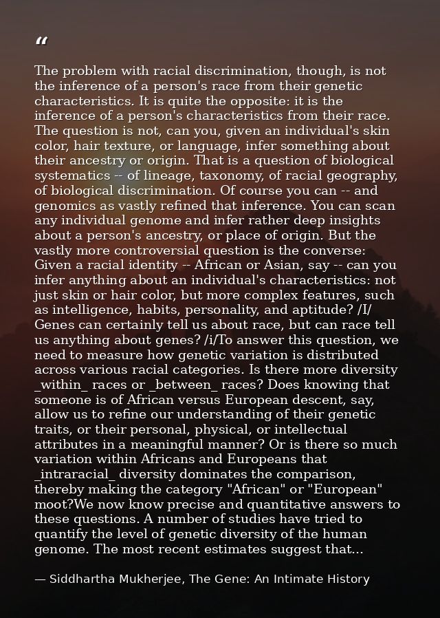 The problem with racial discrimination, though, is not the inference of a person's race from their genetic characteristi — Siddhartha Mukherjee, The Gene: An Intimate History