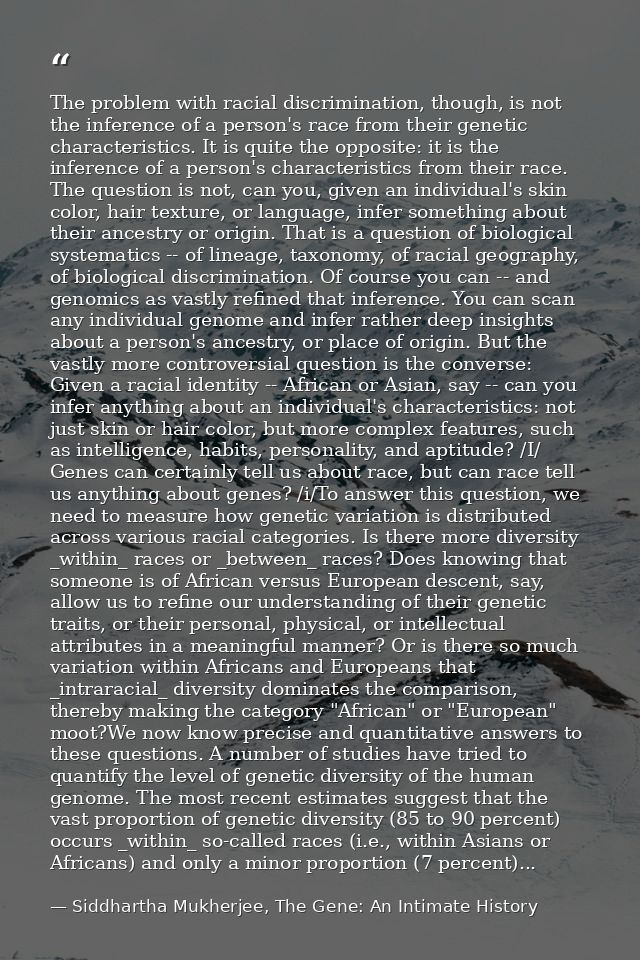 The problem with racial discrimination, though, is not the inference of a person's race from their genetic characteristi — Siddhartha Mukherjee, The Gene: An Intimate History